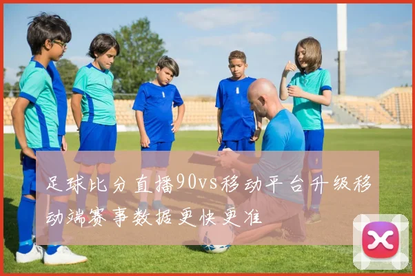 足球比分直播90vs移动平台升级移动端赛事数据更快更准