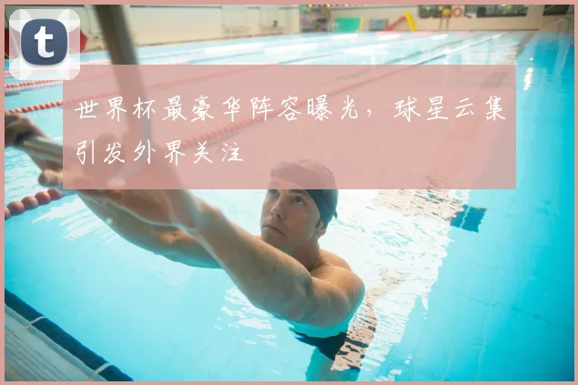 世界杯最豪华阵容曝光,球星云集引发外界关注