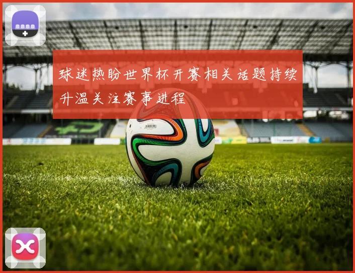球迷热盼世界杯开赛相关话题持续升温关注赛事进程