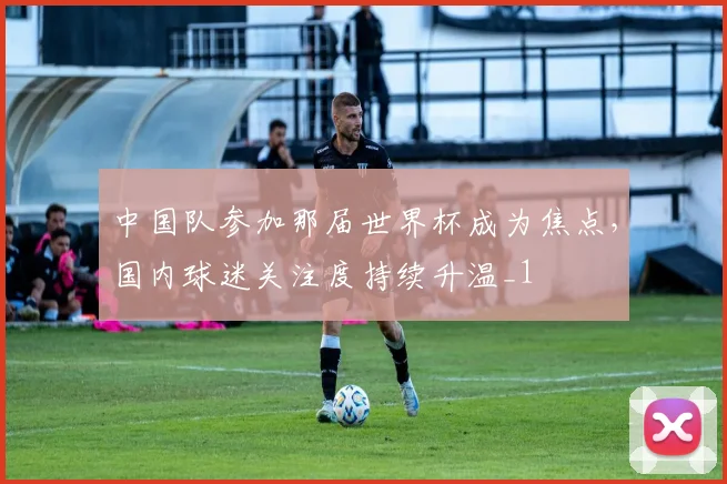 中国队参加那届世界杯成为焦点,国内球迷关注度持续升温_1