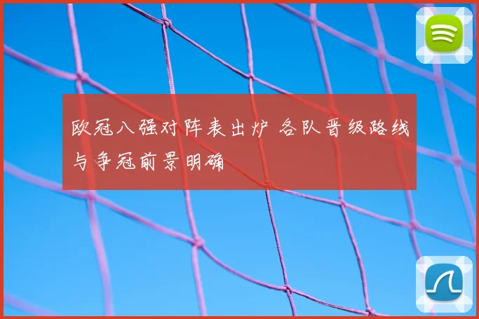 欧冠八强对阵表出炉 各队晋级路线与争冠前景明确