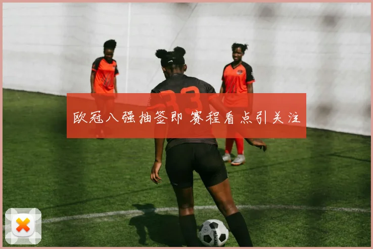 欧冠八强抽签即 赛程看点引关注