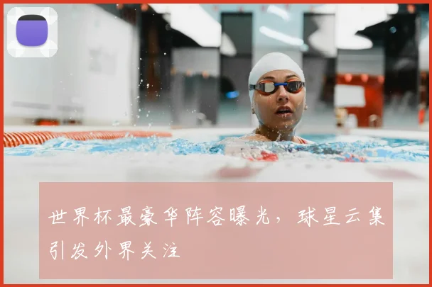 世界杯最豪华阵容曝光,球星云集引发外界关注