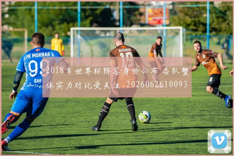2018年世界杯阵容身价公布 各队整体实力对比受关注_20260626100933